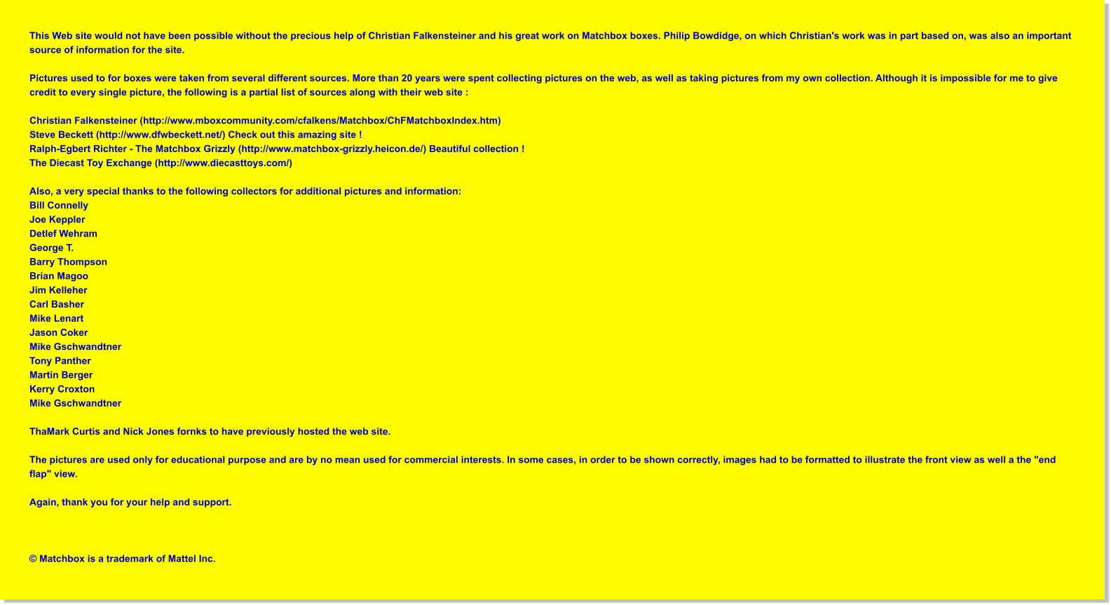 This Web site would not have been possible without the precious help of Christian Falkensteiner and his great work on Matchbox boxes. Philip Bowdidge, on which Christian's work was in part based on, was also an important source of information for the site.  Pictures used to for boxes were taken from several different sources. More than 20 years were spent collecting pictures on the web, as well as taking pictures from my own collection. Although it is impossible for me to give credit to every single picture, the following is a partial list of sources along with their web site :  Christian Falkensteiner (http://www.mboxcommunity.com/cfalkens/Matchbox/ChFMatchboxIndex.htm) Steve Beckett (http://www.dfwbeckett.net/) Check out this amazing site ! Ralph-Egbert Richter - The Matchbox Grizzly (http://www.matchbox-grizzly.heicon.de/) Beautiful collection ! The Diecast Toy Exchange (http://www.diecasttoys.com/)  Also, a very special thanks to the following collectors for additional pictures and information: Bill Connelly Joe Keppler Detlef Wehram George T. Barry Thompson Brian Magoo Jim Kelleher Carl Basher Mike Lenart Jason Coker Mike Gschwandtner Tony Panther Martin Berger Kerry Croxton Mike Gschwandtner  ThaMark Curtis and Nick Jones fornks to have previously hosted the web site.   The pictures are used only for educational purpose and are by no mean used for commercial interests. In some cases, in order to be shown correctly, images had to be formatted to illustrate the front view as well a the "end flap" view.  Again, thank you for your help and support.     © Matchbox is a trademark of Mattel Inc.